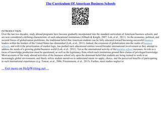 The Curriculum Of American Business Schools
INTRODUCTION
Over the last two decades, study abroad programs have become gradually incorporated into the standard curriculum of American business schools, and
are now considered a defining characteristic of such educational institutions (Altbach & Knight, 2007; Loh, et al., 2011). As the economic, political, and
societal forces of globalization proliferate, the traditional belief that American students can be fully educated toward becoming successful business
leaders within the borders of the United States has diminished (Loh, et al., 2011). Indeed, the extension of globalization into the realm of business
schools, and with it the prioritization of market logic, has pushed such educational entities toward broader international involvement as they attempt to
address the needs of a growing global business world (Loh, et al., 2011). Yet as the international activity of thebusiness school increases, its role as a
locus of knowledge production must be questioned, as well as the legitimacy from which such institutions ground their claims of privileged knowledge.
Most accounts of the study abroad activities of the business school rely upon the dominant belief that students are being trained to work in an
increasingly global environment, and thusly utilize student narratives to understand intent–to–apply, choice, and the perceived benefits of participating
in such international experiences (e.g. Toncar, et al., 2006; Fitzsimmons, et al., 2013). Further, most studies neglect to
... Get more on HelpWriting.net ...
 
