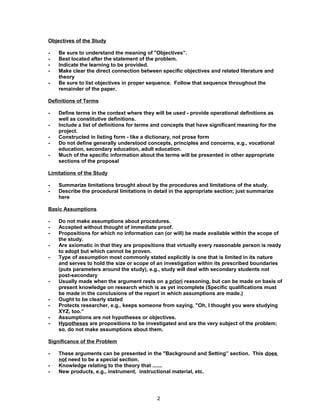 Objectives of the Study

-   Be sure to understand the meaning of "Objectives”.
-   Best located after the statement of the problem.
-   Indicate the learning to be provided.
-   Make clear the direct connection between specific objectives and related literature and
    theory
-   Be sure to list objectives in proper sequence. Follow that sequence throughout the
    remainder of the paper.

Definitions of Terms

-   Define terms in the context where they will be used - provide operational definitions as
    well as constitutive definitions.
-   Include a list of definitions for terms and concepts that have significant meaning for the
    project.
-   Constructed in listing form - like a dictionary, not prose form
-   Do not define generally understood concepts, principles and concerns, e.g., vocational
    education, secondary education, adult education.
-   Much of the specific information about the terms will be presented in other appropriate
    sections of the proposal

Limitations of the Study

-   Summarize limitations brought about by the procedures and limitations of the study.
-   Describe the procedural limitations in detail in the appropriate section; just summarize
    here

Basic Assumptions

-   Do not make assumptions about procedures.
-   Accepted without thought of immediate proof.
-   Propositions for which no information can (or will) be made available within the scope of
    the study.
-   Are axiomatic in that they are propositions that virtually every reasonable person is ready
    to adopt but which cannot be proven.
-   Type of assumption most commonly stated explicitly is one that is limited in its nature
    and serves to hold the size or scope of an investigation within its prescribed boundaries
    (puts parameters around the study), e.g., study will deal with secondary students not
    post-secondary
-   Usually made when the argument rests on a priori reasoning, but can be made on basis of
    present knowledge on research which is as yet incomplete (Specific qualifications must
    be made in the conclusions of the report in which assumptions are made.)
-   Ought to be clearly stated
-   Protects researcher, e.g., keeps someone from saying, "Oh, I thought you were studying
    XYZ, too.”
-   Assumptions are not hypotheses or objectives.
-   Hypotheses are propositions to be investigated and are the very subject of the problem;
    so, do not make assumptions about them.

Significance of the Problem

-   These arguments can be presented in the "Background and Setting” section. This does
    not need to be a special section.
-   Knowledge relating to the theory that .......
-   New products, e.g., instrument, instructional material, etc.




                                            2
 