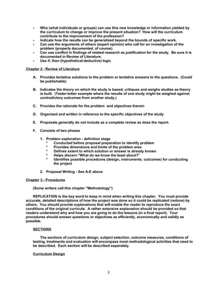 -    Who (what individuals or groups) can use this new knowledge or information yielded by
         the curriculum to change or improve the present situation? How will the curriculum
         contribute to the improvement of the profession?
    -    Indicate how the results can be generalized beyond the bounds of specific work.
    -    Can use the arguments of others (expert opinion) who call for an investigation of the
         problem (properly documented, of course).
    -    Can use conflict in findings of related research as justification for the study. Be sure it is
         documented in Review of Literature.
    -    Use if, then (hypothetical-deductive) logic

Chapter 2 - Review of Literature

    A.   Provides tentative solutions to the problem or tentative answers to the questions. (Could
         be publishable)

    B.   Indicates the theory on which the study is based; critiques and weighs studies as theory
         is built. (Teeter-totter example where the results of one study might be weighed against
         contradictory outcomes from another study.)

    C.   Provides the rationale for the problem and objectives therein

    D.   Organized and written in reference to the specific objectives of the study

    E.   Proposals generally do not include as a complete review as does the report.

    F.   Consists of two phases

         1. Problem exploration - definition stage
            *   Conducted before proposal preparation to identify problem
            *   Provides dimensions and limits of the problem area
            *   Defines extent to which solution or answer is already known
            *   Helps discern "What do we know the least about?”
            *   Identifies possible procedures (design, instruments; outcomes) for conducting
                the project

         2. Proposal Writing - See A-E above

Chapter 3 - Procedures

    (Some writers call this chapter "Methodology”)

    REPLICATION is the key word to keep in mind when writing this chapter. You must provide
accurate, detailed descriptions of how the project was done so it could be replicated (redone) by
others. You should provide explanations that will enable the reader to reproduce the exact
conditions of the original curricula. A rather extensive explanation should be provided so that
readers understand why and how you are going to do the lessons (in a final report). Your
procedures should answer questions or objectives as efficiently, economically and validly as
possible.

    SECTIONS

         The sections of curriculum design, subject selection, outcome measures, conditions of
    testing, treatments and evaluation will encompass most methodological activities that need to
    be described. Each section will be described separately.

    Curriculum Design




                                                  3
 