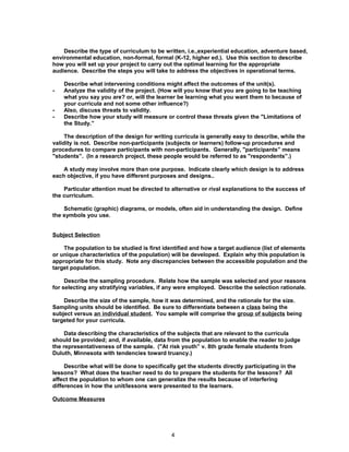 Describe the type of curriculum to be written, i.e.,experiential education, adventure based,
environmental education, non-formal, formal (K-12, higher ed.). Use this section to describe
how you will set up your project to carry out the optimal learning for the appropriate
audience. Describe the steps you will take to address the objectives in operational terms.

    Describe what intervening conditions might affect the outcomes of the unit(s).
-   Analyze the validity of the project. (How will you know that you are going to be teaching
    what you say you are? or, will the learner be learning what you want them to because of
    your curricula and not some other influence?)
-   Also, discuss threats to validity.
-   Describe how your study will measure or control these threats given the "Limitations of
    the Study.”

     The description of the design for writing curricula is generally easy to describe, while the
validity is not. Describe non-participants (subjects or learners) follow-up procedures and
procedures to compare participants with non-participants. Generally, "participants” means
"students”. (In a research project, these people would be referred to as "respondents”.)

    A study may involve more than one purpose. Indicate clearly which design is to address
each objective, if you have different purposes and designs..

    Particular attention must be directed to alternative or rival explanations to the success of
the curriculum.

    Schematic (graphic) diagrams, or models, often aid in understanding the design. Define
the symbols you use.


Subject Selection

    The population to be studied is first identified and how a target audience (list of elements
or unique characteristics of the population) will be developed. Explain why this population is
appropriate for this study. Note any discrepancies between the accessible population and the
target population.

     Describe the sampling procedure. Relate how the sample was selected and your reasons
for selecting any stratifying variables, if any were employed. Describe the selection rationale.

    Describe the size of the sample, how it was determined, and the rationale for the size.
Sampling units should be identified. Be sure to differentiate between a class being the
subject versus an individual student. You sample will comprise the group of subjects being
targeted for your curricula.

     Data describing the characteristics of the subjects that are relevant to the curricula
should be provided; and, if available, data from the population to enable the reader to judge
the representativeness of the sample. ("At risk youth” v. 8th grade female students from
Duluth, Minnesota with tendencies toward truancy.)

     Describe what will be done to specifically get the students directly participating in the
lessons? What does the teacher need to do to prepare the students for the lessons? All
affect the population to whom one can generalize the results because of interfering
differences in how the unit/lessons were presented to the learners.

Outcome Measures




                                             4
 