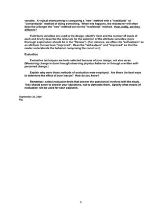 variable. A typical shortcoming is comparing a "new” method with a "traditional” or
    "conventional” method of doing something. When this happens, the researcher will often
    describe at length the "new” method but not the "traditional” method. How, really, are they
    different?

        If attribute variables are used in the design, identify them and the number of levels of
    each and briefly describe the rationale for the selection of the attribute variables (more
    thorough explanation should be in the "Review”). (For instance, we often cite "self-esteem” as
    an attribute that we have "improved”. Describe "self-esteem” and "improved” so that the
    reader understands the behavior comprising the construct.)

    Evaluation

        Evaluative techniques are tools selected because of your design, not vice versa.
    (Measuring change is done through observing physical behavior or through a written self-
    perceived change.)

        Explain why were these methods of evaluation were employed. Are these the best ways
    to determine the effect of your lesson? How do you know?

        Remember, select evaluation tools that answer the question(s) involved with the study.
    They should serve to answer your objectives, not to dominate them. Specify what means of
    evaluation will be used for each objective.


September 20, 2000
klg




                                               6
 