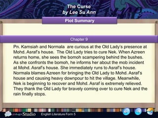 The Curse
                            by Lee Su Ann
                              Plot Summary



                                  Chapter 9
Pn. Kamsiah and Normala are curious at the Old Lady’s presence at
Mohd. Asraf’s house. The Old Lady tries to cure Nek. When Azreen
returns home, she sees the bomoh scampering behind the bushes.
As she confronts the bomoh, he informs her about the mob incident
at Mohd. Asraf’s house. She immediately runs to Asraf’s house.
Normala blames Azreen for bringing the Old Lady to Mohd. Asraf’s
house and causing heavy downpour to hit the village. Meanwhile,
Nek is beginning to recover and Mohd. Asraf is extremely relieved.
They thank the Old Lady for bravely coming over to cure Nek and the
rain finally stops.



             English Literature Form 5
 