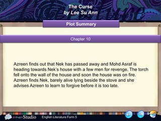The Curse
                            by Lee Su Ann

                              Plot Summary


                                 Chapter 10




Azreen finds out that Nek has passed away and Mohd Asraf is
heading towards Nek’s house with a few men for revenge. The torch
fell onto the wall of the house and soon the house was on fire.
Azreen finds Nek, barely alive lying beside the stove and she
advises Azreen to learn to forgive before it is too late.




             English Literature Form 5
 
