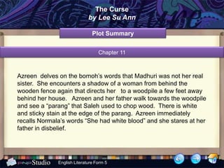 The Curse
                             by Lee Su Ann

                               Plot Summary


                                  Chapter 11



Azreen delves on the bomoh’s words that Madhuri was not her real
sister. She encounters a shadow of a woman from behind the
wooden fence again that directs her to a woodpile a few feet away
behind her house. Azreen and her father walk towards the woodpile
and see a “parang” that Saleh used to chop wood. There is white
and sticky stain at the edge of the parang. Azreen immediately
recalls Normala’s words “She had white blood” and she stares at her
father in disbelief.




              English Literature Form 5
 