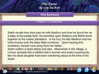 The Curse
                              by Lee Su Ann

                                Plot Summary

                           Chapter 11 (Continued)



Saleh recalls how fond was he with Madhuri and how he found her as
a baby at the paddy field. He stumbles upon Madhuri and Mohd Asraf
together at the rubber plantation. In his fury, he kills Madhuri and her
body knocks over the latex-filled container. Upon hearing this
revelation, Azreen runs away from her father.
Saleh suffers a heart attack and dies. Meanwhile in the village, a
rumour spreads like a wildfire that a woman who looks suspiciously
like his dead daughter had been wandering about at the time of his
death.



               English Literature Form 5
 