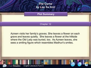The Curse
                          by Lee Su Ann

                            Plot Summary


                               Chapter 12



Azreen visits her family’s graves. She leaves a flower on each
grave and leaves quietly. She leaves a flower at the hillside
where the Old Lady was buried, too. As Azreen leaves, she
sees a smiling figure which resembles Madhuri’s smiles.




           English Literature Form 5
 