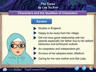 The Curse
                    by Lee Su Ann
Characters and the Qualities of Characters

                  Azreen

                     Studies in England.
                     Happy to be away from her village.
                     Did not have good relationship with her
                     parents especially her father due to her defiant
                     behaviour and tomboyish outlook.
                     An outspoken and independent girl.
                     Envious of her adopted sister, Madhuri.
                     Caring for her sick mother and Old Lady.



     English Literature Form 5
 