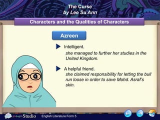 The Curse
                    by Lee Su Ann
Characters and the Qualities of Characters

                  Azreen

                     Intelligent.
                      she managed to further her studies in the
                      United Kingdom.

                     A helpful friend.
                     she claimed responsibility for letting the bull
                     run loose in order to save Mohd. Asraf’s
                     skin.




     English Literature Form 5
 
