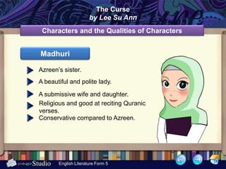 The Curse
                      by Lee Su Ann
 Characters and the Qualities of Characters


Madhuri

Azreen’s sister.
A beautiful and polite lady.

A submissive wife and daughter.
Religious and good at reciting Quranic
verses.
Conservative compared to Azreen.




       English Literature Form 5
 