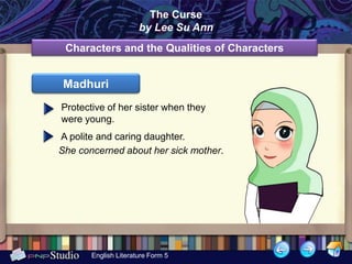 The Curse
                      by Lee Su Ann
 Characters and the Qualities of Characters


 Madhuri
Protective of her sister when they
were young.
A polite and caring daughter.
She concerned about her sick mother.




       English Literature Form 5
 