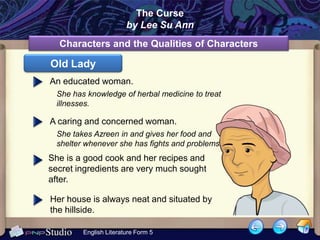 The Curse
                       by Lee Su Ann
  Characters and the Qualities of Characters

Old Lady
An educated woman.
 She has knowledge of herbal medicine to treat
 illnesses.

A caring and concerned woman.
 She takes Azreen in and gives her food and
 shelter whenever she has fights and problems.
She is a good cook and her recipes and
secret ingredients are very much sought
after.

Her house is always neat and situated by
the hillside.

        English Literature Form 5
 
