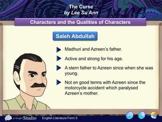 The Curse
                    by Lee Su Ann
Characters and the Qualities of Characters

              Saleh Abdullah

                     Madhuri and Azreen’s father.

                     Active and strong for his age.

                     A stern father to Azreen since when she was
                     young.

                     Not on good terms with Azreen since the
                     motorcycle accident which paralysed
                     Azreen’s mother.




     English Literature Form 5
 