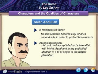 The Curse
                    by Lee Su Ann
Characters and the Qualities of Characters

              Saleh Abdullah

                     A manipulative father.
                       He lets Madhuri become Haji Ghani’s
                       second wife in order to protect his interests.

                     An egoistic person.
                      He could not accept Madhuri’s love affair
                      with Mohd. Asraf and in the end killed
                      Madhuri in a fit of anger at the rubber
                      plantation.




     English Literature Form 5
 