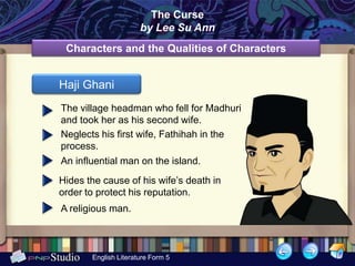 .
                            The Curse
                          by Lee Su Ann
     Characters and the Qualities of Characters


    Haji Ghani
    The village headman who fell for Madhuri
    and took her as his second wife.
    Neglects his first wife, Fathihah in the
    process.
    An influential man on the island.
    Hides the cause of his wife’s death in
    order to protect his reputation.
    A religious man.



           English Literature Form 5
 
