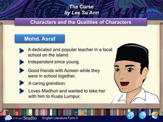 The Curse
                       by Lee Su Ann
  Characters and the Qualities of Characters


Mohd. Asraf
 A dedicated and popular teacher in a local
 school on the island.
 Independent since young.
 Good friends with Azreen while they
 were in school together.
 A caring grandson.
 Loves Madhuri and wanted to take her
 with him to Kuala Lumpur.



        English Literature Form 5
 