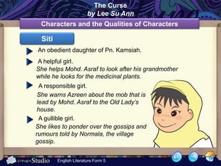 The Curse
                        by Lee Su Ann
  Characters and the Qualities of Characters

  Siti
An obedient daughter of Pn. Kamsiah.
A helpful girl.
She helps Mohd. Asraf to look after his grandmother
while he looks for the medicinal plants.
  A responsible girl.
 She warns Azreen about the mob that is
 lead by Mohd. Asraf to the Old Lady’s
 house.
  A gullible girl.
She likes to ponder over the gossips and
rumours told by Normala, the village
gossip.


         English Literature Form 5
 