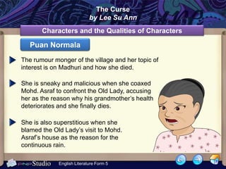 The Curse
                            by Lee Su Ann
       Characters and the Qualities of Characters

   Puan Normala
The rumour monger of the village and her topic of
interest is on Madhuri and how she died.

She is sneaky and malicious when she coaxed
Mohd. Asraf to confront the Old Lady, accusing
her as the reason why his grandmother’s health
deteriorates and she finally dies.

She is also superstitious when she
blamed the Old Lady’s visit to Mohd.
Asraf’s house as the reason for the
continuous rain.

             English Literature Form 5
 
