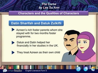 The Curse
                         by Lee Su Ann
    Characters and the Qualities of Characters


Datin Sharifah and Datuk Zulkifli

   Azreen’s rich foster parents whom she
   stayed with for two months foster
   programme.

   Datuk and Datin helped her
   financially in her studies in the UK.

   They treat Azreen as their own child




          English Literature Form 5
 