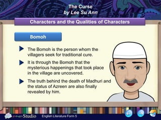 The Curse
                      by Lee Su Ann
 Characters and the Qualities of Characters


 Bomoh

The Bomoh is the person whom the
villagers seek for traditional cure.
It is through the Bomoh that the
mysterious happenings that took place
in the village are uncovered.
The truth behind the death of Madhuri and
the status of Azreen are also finally
revealed by him.




       English Literature Form 5
 