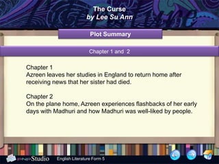The Curse
                          by Lee Su Ann

                            Plot Summary

                           Chapter 1 and 2

Chapter 1
Azreen leaves her studies in England to return home after
receiving news that her sister had died.

Chapter 2
On the plane home, Azreen experiences flashbacks of her early
days with Madhuri and how Madhuri was well-liked by people.




           English Literature Form 5
 