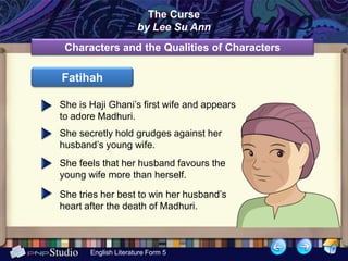 The Curse
                      by Lee Su Ann
 Characters and the Qualities of Characters

Fatihah

She is Haji Ghani’s first wife and appears
to adore Madhuri.
She secretly hold grudges against her
husband’s young wife.
She feels that her husband favours the
young wife more than herself.

She tries her best to win her husband’s
heart after the death of Madhuri.



       English Literature Form 5
 