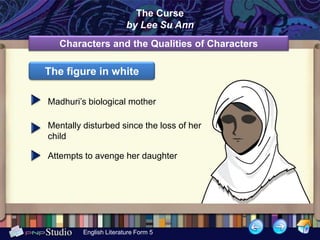 The Curse
                        by Lee Su Ann
   Characters and the Qualities of Characters

The figure in white

Madhuri’s biological mother

Mentally disturbed since the loss of her
child

Attempts to avenge her daughter




         English Literature Form 5
 