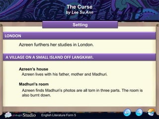 The Curse
                                     by Lee Su Ann


                                          Setting

LONDON

      Azreen furthers her studies in London.

A VILLAGE ON A SMALL ISLAND OFF LANGKAWI.

      Azreen’s house
       Azreen lives with his father, mother and Madhuri.

      Madhuri’s room
         Azreen finds Madhuri’s photos are all torn in three parts. The room is
         also burnt down.



                    English Literature Form 5
 