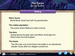 The Curse
                              by Lee Su Ann


                                   Setting


Nek’s house
 Mohd Mohd. Asraf lives with his grandmother.

The rubber plantation
 The scene where Madhuri’s body is found.

The farm
 Awang leaves the gate open and Mohd. Asraf gets the
 blame when the bull escapes.

The forest
  The Old Lady runs to the forest and settles in an abandoned
  wooden house after the villagers outcast her.



             English Literature Form 5
 