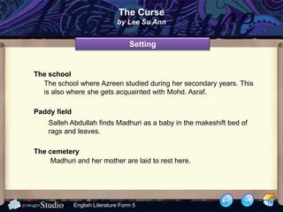 The Curse
                               by Lee Su Ann


                                    Setting


The school
  The school where Azreen studied during her secondary years. This
  is also where she gets acquainted with Mohd. Asraf.

Paddy field
    Salleh Abdullah finds Madhuri as a baby in the makeshift bed of
    rags and leaves.

The cemetery
     Madhuri and her mother are laid to rest here.




              English Literature Form 5
 