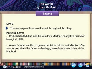 The Curse
                               by Lee Su Ann

                                       Theme


LOVE
   The message of love is reiterated throughout the story.
Parental Love:
• Both Saleh Abdullah and his wife love Madhuri dearly like their own
biological child.

• Azreen’s inner conflict to garner her father’s love and affection. She
always perceives the father as having greater love towards her sister,
Madhuri.




                English Literature Form 5
 