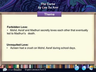 The Curse
                             by Lee Su Ann

                                     Theme


Forbidden Love:
• Mohd. Asraf and Madhuri secretly loves each other that eventually
led to Madhuri’s death.



Unrequited Love:
• Azreen had a crush on Mohd. Asraf during school days.




              English Literature Form 5
 