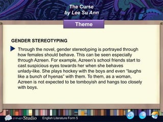 The Curse
                             by Lee Su Ann

                                     Theme

GENDER STEREOTYPING
  Through the novel, gender stereotyping is portrayed through
  how females should behave. This can be seen especially
  through Azreen. For example, Azreen’s school friends start to
  cast suspicious eyes towards her when she behaves
  unlady-like. She plays hockey with the boys and even “laughs
  like a bunch of hyenas” with them. To them, as a woman,
  Azreen is not expected to be tomboyish and hangs too closely
  with boys.




              English Literature Form 5
 