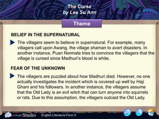 The Curse
                             by Lee Su Ann

                                     Theme

BELIEF IN THE SUPERNATURAL
  The villagers seem to believe in supernatural. For example, many
  villagers call upon Awang, the village shaman to avert disasters. In
  another instance, Puan Normala tries to convince the villagers that the
  village is cursed since Madhuri’s blood is white.

FEAR OF THE UNKNOWN
  The villagers are puzzled about how Madhuri died. However, no one
  actually investigates the incident which is covered up well by Haji
  Ghani and his followers. In another instance, the villagers assume
  that the Old Lady is an evil witch that can turn anyone into squirrels
  or rats. Due to this assumption, the villagers outcast the Old Lady.


              English Literature Form 5
 