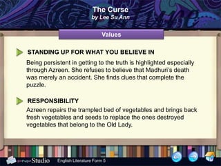 The Curse
                             by Lee Su Ann


                                  Values

STANDING UP FOR WHAT YOU BELIEVE IN
Being persistent in getting to the truth is highlighted especially
through Azreen. She refuses to believe that Madhuri’s death
was merely an accident. She finds clues that complete the
puzzle.

 RESPONSIBILITY
Azreen repairs the trampled bed of vegetables and brings back
fresh vegetables and seeds to replace the ones destroyed
vegetables that belong to the Old Lady.




            English Literature Form 5
 