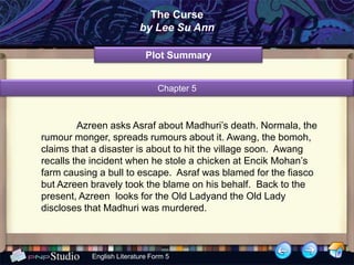 The Curse
                          by Lee Su Ann

                            Plot Summary


                                Chapter 5



         Azreen asks Asraf about Madhuri’s death. Normala, the
rumour monger, spreads rumours about it. Awang, the bomoh,
claims that a disaster is about to hit the village soon. Awang
recalls the incident when he stole a chicken at Encik Mohan’s
farm causing a bull to escape. Asraf was blamed for the fiasco
but Azreen bravely took the blame on his behalf. Back to the
present, Azreen looks for the Old Ladyand the Old Lady
discloses that Madhuri was murdered.



           English Literature Form 5
 