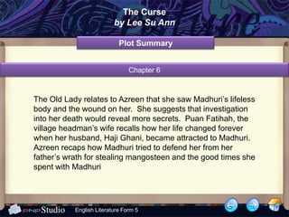 The Curse
                          by Lee Su Ann

                            Plot Summary


                                Chapter 6



The Old Lady relates to Azreen that she saw Madhuri’s lifeless
body and the wound on her. She suggests that investigation
into her death would reveal more secrets. Puan Fatihah, the
village headman’s wife recalls how her life changed forever
when her husband, Haji Ghani, became attracted to Madhuri.
Azreen recaps how Madhuri tried to defend her from her
father’s wrath for stealing mangosteen and the good times she
spent with Madhuri




           English Literature Form 5
 