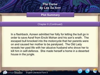 The Curse
                            by Lee Su Ann

                              Plot Summary


                          Chapter 6 (Continued)



In a flashback, Azreen admitted her folly for letting the bull go in
order to save Asraf from Encik Mohan and his son’s wrath. The
escaped bull knocked into the motorcycle that her parents were
on and caused her mother to be paralysed. The Old Lady
reveals her past life with her abusive husband who drove her to
kill him in self-defence. She made herself a home in a deserted
house in the jungle.




             English Literature Form 5
 