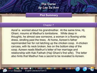 The Curse
                           by Lee Su Ann

                             Plot Summary


                                 Chapter 7

Asraf is worried about his grandmother. At the same time, Hj.
Ghani, mourns at Madhuri’s tombstone. While deep in
thoughts, he almost saw someone, a woman in a flowing white
dress, strolling past the trees. At home, Azreen’s father
reprimanded her for not latching up the chicken coop. A chicken
carcass, with its neck broken, lies on the bottom step of the
coop. Azreen reads Madhuri’s letter of her marriage and
relationship with Kak Fatihah (Haji Ghani’s first wife). The letter
also hints that Madhuri has a secret to be revealed to Azreen.




            English Literature Form 5
 
