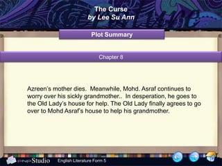 The Curse
                          by Lee Su Ann

                            Plot Summary


                                Chapter 8




Azreen’s mother dies. Meanwhile, Mohd. Asraf continues to
worry over his sickly grandmother.. In desperation, he goes to
the Old Lady’s house for help. The Old Lady finally agrees to go
over to Mohd Asraf’s house to help his grandmother.




           English Literature Form 5
 