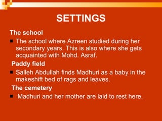 SETTINGS The school The school where Azreen studied during her secondary years. This is also where she gets acquainted with Mohd. Asraf.   Paddy field Salleh Abdullah finds Madhuri as a baby in the makeshift bed of rags and leaves.   The cemetery Madhuri and her mother are laid to rest here. 