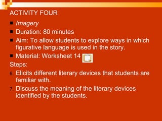 ACTIVITY FOUR Imagery Duration: 80 minutes Aim: To allow students to explore ways in which figurative language is used in the story. Material: Worksheet 14  Steps: Elicits different literary devices that students are familiar with. Discuss the meaning of the literary devices identified by the students. 
