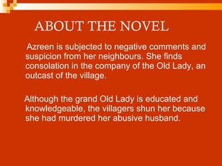 ABOUT THE NOVEL Azreen is subjected to negative comments and suspicion from her neighbours. She finds consolation in the company of the Old Lady, an outcast of the village.  Although the grand Old Lady is educated and knowledgeable, the villagers shun her because she had murdered her abusive husband. 