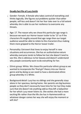 Deadly fact file of Lucy Smith
 Gender: Female. A female who takes control of everything and
thinks logically. She figures out problems quicker than other
people; self-less and doesn't let her fear take over to a full extent
whereby she is able to use her resilience to overcome any
threats.
 Age: 17. The reason why we chose this particular age range is
because we want our Horror teaser trailer to be '15' so if the
characters fit roughly around that age range then our target
audience would be able to relate to the charactersthus making
them more gripped to the Horror teaser trailer.
 Personality: Extrovert that loves to enjoy herself in new
situations and occurrences. She has an authoritative nature
whereby everyone tends to follow her but she doesn't tend to
see this. She is oblivious to her beauty and doesn't understand
why people constantly want to do everything for her.
 Ethnic group: White. We chose this particular ethnic group as we
wanted to incorporate the 'final girl' theory into our Horror
genre and by doing so we need to have a dominated ethnic
group whereby it is White.
 Background detail: Lucy has no siblings and she generally stays
alone in her spacious, boring home. Her parents are big business
people so they don't necessarily have time for her but they make
sure that she doesn't do anything odd as they left a babysitter
for her which Lucy never listens to. She wishes she had a more
exciting life rather than the life she has in Hammersmith so
whatever danger comes her way she will enjoy the moment or
will she?
 