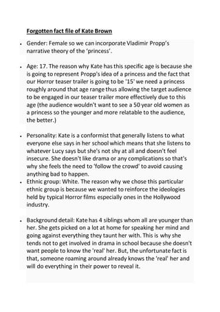 Forgotten fact file of Kate Brown
 Gender: Female so we can incorporate Vladimir Propp’s
narrative theory of the ‘princess’.
 Age: 17. The reason why Kate has this specific age is because she
is going to represent Propp's idea of a princess and the fact that
our Horror teaser trailer is going to be '15' we need a princess
roughly around that age range thus allowing the target audience
to be engaged in our teaser trailer more effectively due to this
age (the audience wouldn't want to see a 50 year old women as
a princess so the younger and more relatable to the audience,
the better.)
 Personality: Kate is a conformist that generally listens to what
everyone else says in her school which means that she listens to
whatever Lucy says but she's not shy at all and doesn't feel
insecure. She doesn't like drama or any complications so that's
why she feels the need to 'follow the crowd' to avoid causing
anything bad to happen.
 Ethnic group: White. The reason why we chose this particular
ethnic group is because we wanted to reinforce the ideologies
held by typical Horror films especially ones in the Hollywood
industry.
 Background detail: Kate has 4 siblings whom all are younger than
her. She gets picked on a lot at home for speaking her mind and
going against everything they taunt her with. This is why she
tends not to get involved in drama in school because she doesn't
want people to know the 'real' her. But, the unfortunate fact is
that, someone roaming around already knows the 'real' her and
will do everything in their power to reveal it.
 