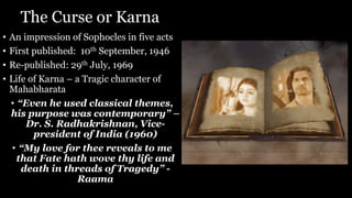 The Curse or Karna
• An impression of Sophocles in five acts
• First published: 10th September, 1946
• Re-published: 29th July, 1969
• Life of Karna – a Tragic character of
Mahabharata
• “Even he used classical themes,
his purpose was contemporary” –
Dr. S. Radhakrishnan, Vice-
president of India (1960)
• “My love for thee reveals to me
that Fate hath wove thy life and
death in threads of Tragedy” -
Raama
 