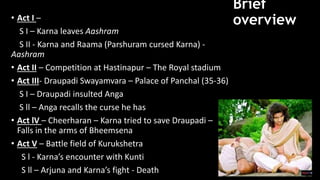 Brief
overview
• Act I –
S I – Karna leaves Aashram
S II - Karna and Raama (Parshuram cursed Karna) -
Aashram
• Act II – Competition at Hastinapur – The Royal stadium
• Act III- Draupadi Swayamvara – Palace of Panchal (35-36)
S I – Draupadi insulted Anga
S ll – Anga recalls the curse he has
• Act lV – Cheerharan – Karna tried to save Draupadi –
Falls in the arms of Bheemsena
• Act V – Battle field of Kurukshetra
S l - Karna’s encounter with Kunti
S ll – Arjuna and Karna’s fight - Death
 