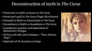Deconstruction of myth in The Curse
• Parshuram in myths vs Raama in The Curse
• Parshuram’s guilt in The Curse (Tragic life of Karna)
• Draupadi in Myths vs Paanchaalee in The Curse
• Duryodhana in Myths vs Suyodhana in The Curse
• Suyodhana’s question and explanation to
Bheeshma’s Pratigya
• All Acts end with same dialogue – “Poor, Honest,
Anga..”
• Approach of all characters to Anga
 