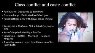 Class-conflict and caste-conflict
• Parshuram: Dedicated to Brahmins
• Draunacharya: Dedicated to Kshatriyas
• Royal battles: only with Royal blood (Kings)
• Karna: not a Brahmin, Not a Kshatriya, Not a
king
• Karna’s implied identity – Sootha
• Education – Battles – Marriage – Respect –
Kingship
• A worthy man excluded by all because of his
(low) birth
 