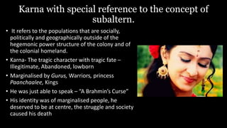 Karna with special reference to the concept of
subaltern.
• It refers to the populations that are socially,
politically and geographically outside of the
hegemonic power structure of the colony and of
the colonial homeland.
• Karna- The tragic character with tragic fate –
Illegitimate, Abandoned, lowborn
• Marginalised by Gurus, Warriors, princess
Paanchaalee, Kings
• He was just able to speak – “A Brahmin’s Curse”
• His identity was of marginalised people, he
deserved to be at centre, the struggle and society
caused his death
 