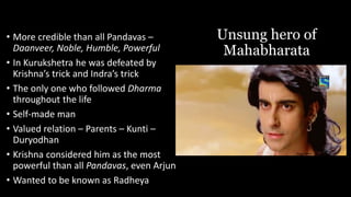 Unsung hero of
Mahabharata
• More credible than all Pandavas –
Daanveer, Noble, Humble, Powerful
• In Kurukshetra he was defeated by
Krishna’s trick and Indra’s trick
• The only one who followed Dharma
throughout the life
• Self-made man
• Valued relation – Parents – Kunti –
Duryodhan
• Krishna considered him as the most
powerful than all Pandavas, even Arjun
• Wanted to be known as Radheya
 